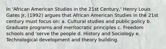 In 'African American Studies in the 21st Century,' Henry Louis Gates Jr, (1992) argues that African American Studies in the 21st century must focus on: a. Cultural studies and public policy b. Graduate programs and meritocratic principles c. Freedom schools and 'serve the people d. History and Sociology e. Technological development and theory building.