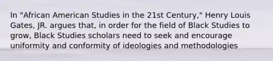 In "African American Studies in the 21st Century," Henry Louis Gates, JR. argues that, in order for the field of Black Studies to grow, Black Studies scholars need to seek and encourage uniformity and conformity of ideologies and methodologies