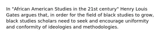 In "African American Studies in the 21st century" Henry Louis Gates argues that, in order for the field of black studies to grow, black studies scholars need to seek and encourage uniformity and conformity of ideologies and methodologies.