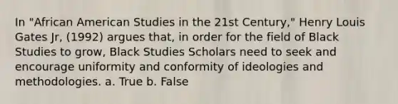 In "African American Studies in the 21st Century," Henry Louis Gates Jr, (1992) argues that, in order for the field of Black Studies to grow, Black Studies Scholars need to seek and encourage uniformity and conformity of ideologies and methodologies. a. True b. False