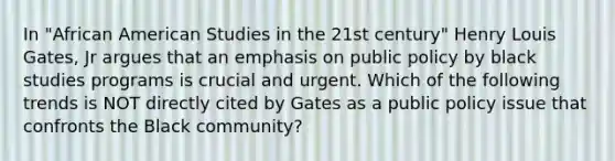 In "African American Studies in the 21st century" Henry Louis Gates, Jr argues that an emphasis on public policy by black studies programs is crucial and urgent. Which of the following trends is NOT directly cited by Gates as a public policy issue that confronts the Black community?