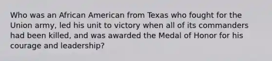 Who was an African American from Texas who fought for the Union army, led his unit to victory when all of its commanders had been killed, and was awarded the Medal of Honor for his courage and leadership?