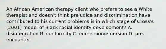 An African American therapy client who prefers to see a White therapist and doesn't think prejudice and discrimination have contributed to his current problems is in which stage of Cross's (2001) model of Black racial identity development? A. disintegration B. conformity C. immersion/emersion D. pre-encounter