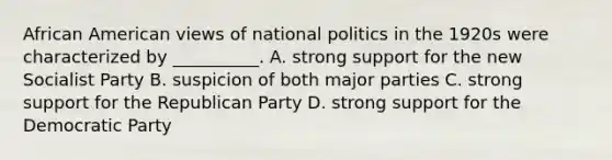 African American views of national politics in the 1920s were characterized by __________. A. strong support for the new Socialist Party B. suspicion of both major parties C. strong support for the Republican Party D. strong support for the Democratic Party