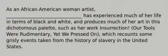 As an African American woman artist, ________________________________ has experienced much of her life in terms of black and white, and produces much of her art in this dichotomous palette, such as her work Insurrection! (Our Tools Were Rudimentary, Yet We Pressed On), which recounts some grisly events taken from the history of slavery in the United States.