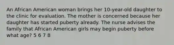 An African American woman brings her 10-year-old daughter to the clinic for evaluation. The mother is concerned because her daughter has started puberty already. The nurse advises the family that African American girls may begin puberty before what age? 5 6 7 8