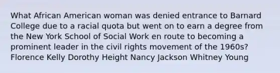 What African American woman was denied entrance to Barnard College due to a racial quota but went on to earn a degree from the <a href='https://www.questionai.com/knowledge/kNSMI9nHpj-new-york-school' class='anchor-knowledge'>new york school</a> of Social Work en route to becoming a prominent leader in <a href='https://www.questionai.com/knowledge/kwq766eC44-the-civil-rights-movement' class='anchor-knowledge'>the <a href='https://www.questionai.com/knowledge/kkdJLQddfe-civil-rights' class='anchor-knowledge'>civil rights</a> movement</a> of the 1960s? Florence Kelly Dorothy Height Nancy Jackson Whitney Young