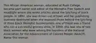 This African American woman, educated at Rusk College, became part owner and editor of the Memphis Free Speech and Headlight where she wrote articles about the lynching of black people. In 1892, she was driven out of town and her publishing business destroyed when she exposed those behind the lynching of three black Memphis businessmen--one of these was a friend who ran a successful grocery store. In 1909, she was one of two black women who were among the founders of the National Association for the Advancement of Colored People (NAACP). Name this woman