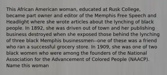 This African American woman, educated at Rusk College, became part owner and editor of the Memphis Free Speech and Headlight where she wrote articles about the lynching of black people. In 1892, she was driven out of town and her publishing business destroyed when she exposed those behind the lynching of three black Memphis businessmen--one of these was a friend who ran a successful grocery store. In 1909, she was one of two black women who were among the founders of the National Association for the Advancement of Colored People (NAACP). Name this woman