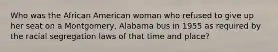 Who was the African American woman who refused to give up her seat on a Montgomery, Alabama bus in 1955 as required by the racial segregation laws of that time and place?