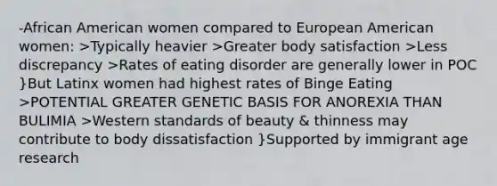 -African American women compared to European American women: >Typically heavier >Greater body satisfaction >Less discrepancy >Rates of eating disorder are generally lower in POC }But Latinx women had highest rates of Binge Eating >POTENTIAL GREATER GENETIC BASIS FOR ANOREXIA THAN BULIMIA >Western standards of beauty & thinness may contribute to body dissatisfaction }Supported by immigrant age research