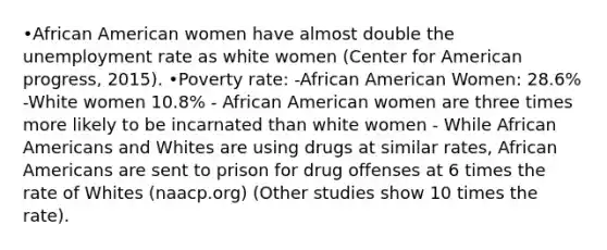 •African American women have almost double the unemployment rate as white women (Center for American progress, 2015). •Poverty rate: -African American Women: 28.6% -White women 10.8% - African American women are three times more likely to be incarnated than white women - While African Americans and Whites are using drugs at similar rates, African Americans are sent to prison for drug offenses at 6 times the rate of Whites (naacp.org) (Other studies show 10 times the rate).