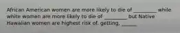 African American women are more likely to die of _________ while white women are more likely to die of _________ but Native Hawaiian women are highest risk of. getting, ______