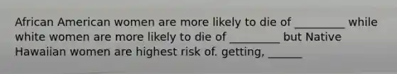 African American women are more likely to die of _________ while white women are more likely to die of _________ but Native Hawaiian women are highest risk of. getting, ______