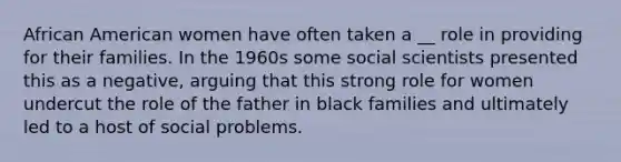 African American women have often taken a __ role in providing for their families. In the 1960s some social scientists presented this as a negative, arguing that this strong role for women undercut the role of the father in black families and ultimately led to a host of social problems.