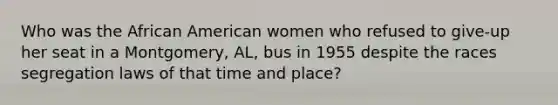 Who was the African American women who refused to give-up her seat in a Montgomery, AL, bus in 1955 despite the races segregation laws of that time and place?