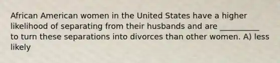 African American women in the United States have a higher likelihood of separating from their husbands and are __________ to turn these separations into divorces than other women. A) less likely