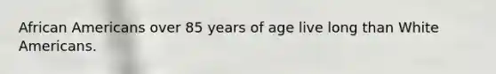 African Americans over 85 years of age live long than White Americans.