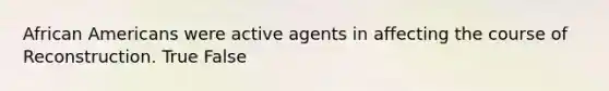 African Americans were active agents in affecting the course of Reconstruction. True False