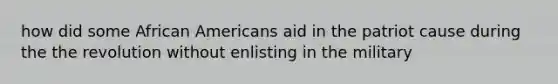 how did some African Americans aid in the patriot cause during the the revolution without enlisting in the military