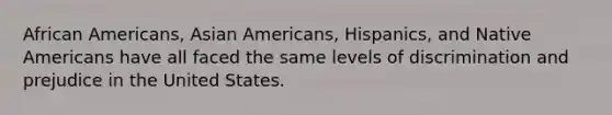 African Americans, Asian Americans, Hispanics, and Native Americans have all faced the same levels of discrimination and prejudice in the United States.