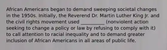 African Americans began to demand sweeping societal changes in the 1950s. Initially, the Reverend Dr. Martin Luther King Jr. and the civil rights movement used __________ (nonviolent action seeking to change a policy or law by refusing to comply with it) to call attention to racial inequality and to demand greater inclusion of African Americans in all areas of public life.