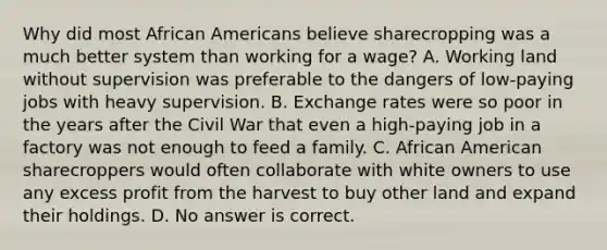 Why did most <a href='https://www.questionai.com/knowledge/kktT1tbvGH-african-americans' class='anchor-knowledge'>african americans</a> believe sharecropping was a much better system than working for a wage? A. Working land without supervision was preferable to the dangers of low-paying jobs with heavy supervision. B. Exchange rates were so poor in the years after the Civil War that even a high-paying job in a factory was not enough to feed a family. C. African American sharecroppers would often collaborate with white owners to use any excess profit from the harvest to buy other land and expand their holdings. D. No answer is correct.