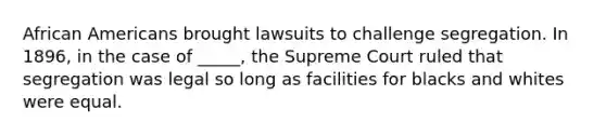 African Americans brought lawsuits to challenge segregation. In 1896, in the case of _____, the Supreme Court ruled that segregation was legal so long as facilities for blacks and whites were equal.