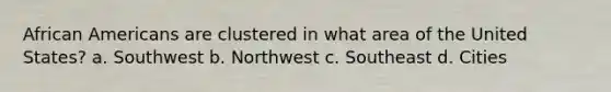 African Americans are clustered in what area of the United States? a. Southwest b. Northwest c. Southeast d. Cities