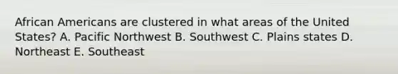 African Americans are clustered in what areas of the United States? A. Pacific Northwest B. Southwest C. Plains states D. Northeast E. Southeast