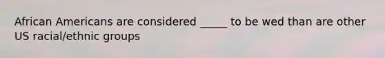 African Americans are considered _____ to be wed than are other US racial/ethnic groups