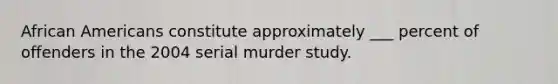 African Americans constitute approximately ___ percent of offenders in the 2004 serial murder study.