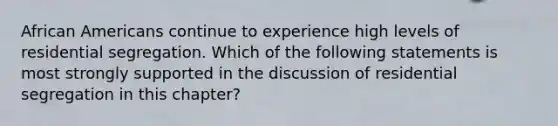 African Americans continue to experience high levels of residential segregation. Which of the following statements is most strongly supported in the discussion of residential segregation in this chapter?