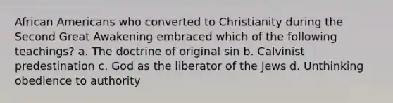 African Americans who converted to Christianity during the Second Great Awakening embraced which of the following teachings? a. The doctrine of original sin b. Calvinist predestination c. God as the liberator of the Jews d. Unthinking obedience to authority