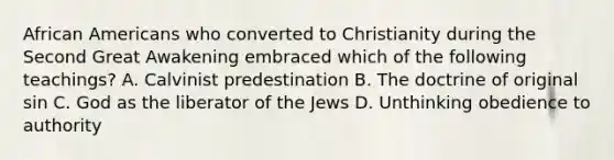 African Americans who converted to Christianity during the Second Great Awakening embraced which of the following teachings? A. Calvinist predestination B. The doctrine of original sin C. God as the liberator of the Jews D. Unthinking obedience to authority