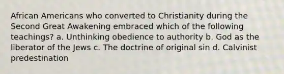 African Americans who converted to Christianity during the Second Great Awakening embraced which of the following teachings? a. Unthinking obedience to authority b. God as the liberator of the Jews c. The doctrine of original sin d. Calvinist predestination