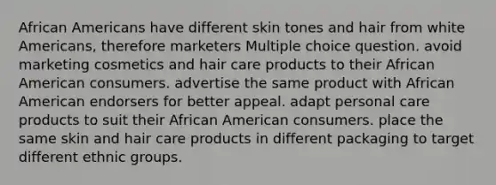 African Americans have different skin tones and hair from white Americans, therefore marketers Multiple choice question. avoid marketing cosmetics and hair care products to their African American consumers. advertise the same product with African American endorsers for better appeal. adapt personal care products to suit their African American consumers. place the same skin and hair care products in different packaging to target different ethnic groups.