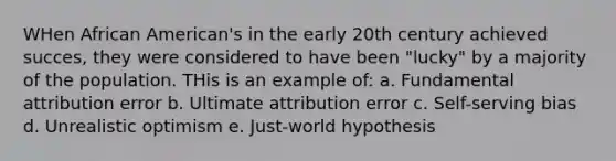 WHen African American's in the early 20th century achieved succes, they were considered to have been "lucky" by a majority of the population. THis is an example of: a. Fundamental attribution error b. Ultimate attribution error c. Self-serving bias d. Unrealistic optimism e. Just-world hypothesis