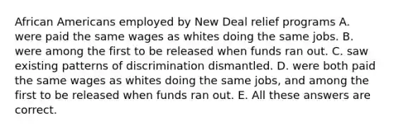 African Americans employed by New Deal relief programs A. were paid the same wages as whites doing the same jobs. B. were among the first to be released when funds ran out. C. saw existing patterns of discrimination dismantled. D. were both paid the same wages as whites doing the same jobs, and among the first to be released when funds ran out. E. All these answers are correct.