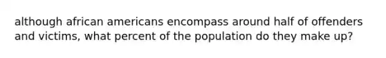 although african americans encompass around half of offenders and victims, what percent of the population do they make up?