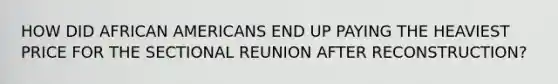 HOW DID AFRICAN AMERICANS END UP PAYING THE HEAVIEST PRICE FOR THE SECTIONAL REUNION AFTER RECONSTRUCTION?