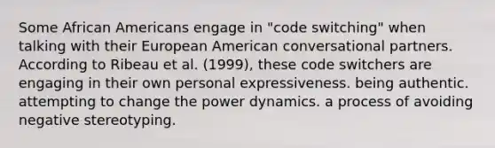 Some African Americans engage in "code switching" when talking with their European American conversational partners. According to Ribeau et al. (1999), these code switchers are engaging in their own personal expressiveness. being authentic. attempting to change the power dynamics. a process of avoiding negative stereotyping.