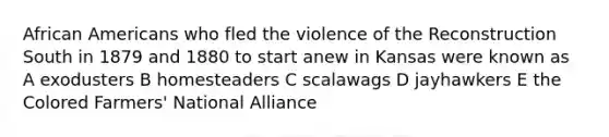 African Americans who fled the violence of the Reconstruction South in 1879 and 1880 to start anew in Kansas were known as A exodusters B homesteaders C scalawags D jayhawkers E the Colored Farmers' National Alliance