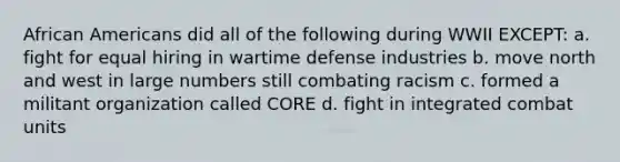<a href='https://www.questionai.com/knowledge/kktT1tbvGH-african-americans' class='anchor-knowledge'>african americans</a> did all of the following during WWII EXCEPT: a. fight for equal hiring in wartime defense industries b. move north and west in large numbers still combating racism c. formed a militant organization called CORE d. fight in integrated combat units