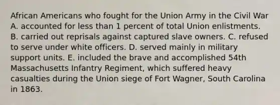 African Americans who fought for the Union Army in the Civil War A. accounted for less than 1 percent of total Union enlistments. B. carried out reprisals against captured slave owners. C. refused to serve under white officers. D. served mainly in military support units. E. included the brave and accomplished 54th Massachusetts Infantry Regiment, which suffered heavy casualties during the Union siege of Fort Wagner, South Carolina in 1863.