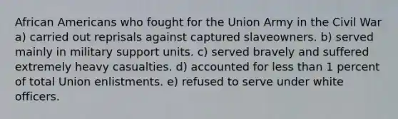 <a href='https://www.questionai.com/knowledge/kktT1tbvGH-african-americans' class='anchor-knowledge'>african americans</a> who fought for the Union Army in the Civil War a) carried out reprisals against captured slaveowners. b) served mainly in military support units. c) served bravely and suffered extremely heavy casualties. d) accounted for <a href='https://www.questionai.com/knowledge/k7BtlYpAMX-less-than' class='anchor-knowledge'>less than</a> 1 percent of total Union enlistments. e) refused to serve under white officers.