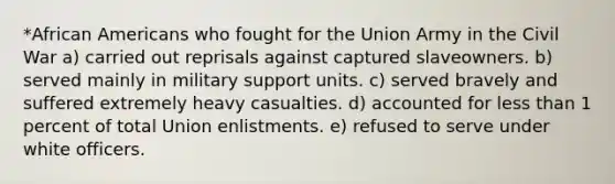 *African Americans who fought for the Union Army in the Civil War a) carried out reprisals against captured slaveowners. b) served mainly in military support units. c) served bravely and suffered extremely heavy casualties. d) accounted for less than 1 percent of total Union enlistments. e) refused to serve under white officers.