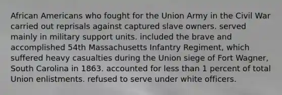 <a href='https://www.questionai.com/knowledge/kktT1tbvGH-african-americans' class='anchor-knowledge'>african americans</a> who fought for the Union Army in the Civil War carried out reprisals against captured slave owners. served mainly in military support units. included the brave and accomplished 54th Massachusetts Infantry Regiment, which suffered heavy casualties during the Union siege of Fort Wagner, South Carolina in 1863. accounted for <a href='https://www.questionai.com/knowledge/k7BtlYpAMX-less-than' class='anchor-knowledge'>less than</a> 1 percent of total Union enlistments. refused to serve under white officers.