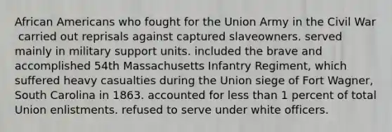 African Americans who fought for the Union Army in the Civil War ​ carried out reprisals against captured slaveowners. served mainly in military support units. included the brave and accomplished 54th Massachusetts Infantry Regiment, which suffered heavy casualties during the Union siege of Fort Wagner, South Carolina in 1863. accounted for less than 1 percent of total Union enlistments. refused to serve under white officers.