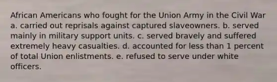 African Americans who fought for the Union Army in the Civil War a. carried out reprisals against captured slaveowners. b. served mainly in military support units. c. served bravely and suffered extremely heavy casualties. d. accounted for less than 1 percent of total Union enlistments. e. refused to serve under white officers.